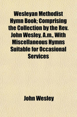 Cover of Wesleyan Methodist Hymn Book; Comprising the Collection by the REV. John Wesley, A.M., with Miscellaneous Hymns Suitable for Occasional Services