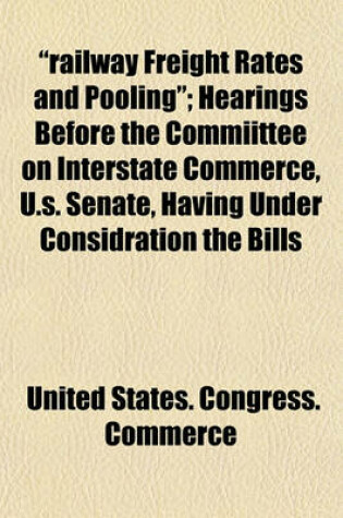 Cover of "Railway Freight Rates and Pooling" (Volume 1); Hearings Before the Commiittee on Interstate Commerce, U.S. Senate, Having Under Considration the Bills (S.3521) "To Enlarge the Jurisdiction and Powes of the Interstae Commerce Commission" -- And (S.3575) "