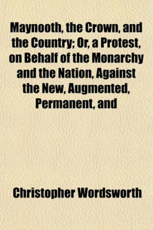 Cover of Maynooth, the Crown, and the Country; Or, a Protest, on Behalf of the Monarchy and the Nation, Against the New, Augmented, Permanent, and