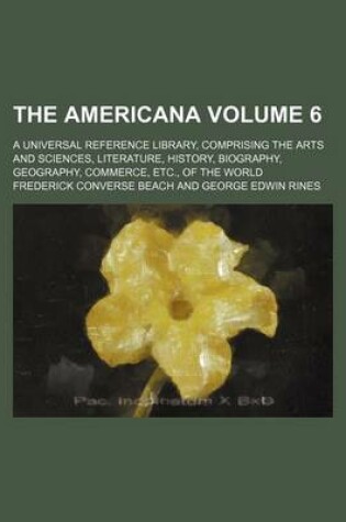 Cover of The Americana Volume 6; A Universal Reference Library, Comprising the Arts and Sciences, Literature, History, Biography, Geography, Commerce, Etc., of the World