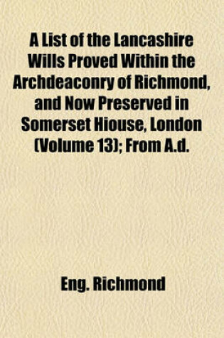 Cover of A List of the Lancashire Wills Proved Within the Archdeaconry of Richmond, and Now Preserved in Somerset Hiouse, London (Volume 13); From A.D.