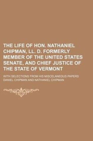 Cover of The Life of Hon. Nathaniel Chipman, LL. D. Formerly Member of the United States Senate, and Chief Justice of the State of Vermont; With Selections Fro