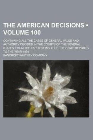 Cover of The American Decisions (Volume 100); Containing All the Cases of General Value and Authority Decided in the Courts of the Several States, from the Earliest Issue of the State Reports to the Year 1869