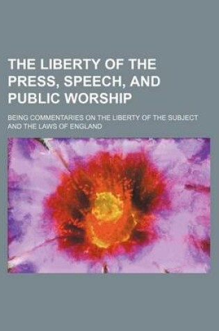 Cover of The Liberty of the Press, Speech, and Public Worship; Being Commentaries on the Liberty of the Subject and the Laws of England