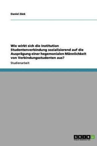 Cover of Wie Wirkt Sich Die Institution Studentenverbindung Sozialisierend Auf Die Auspragung Einer Hegemonialen Mannlichkeit Von Verbindungsstudenten Aus?