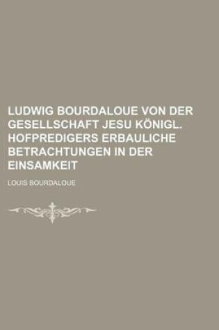 Cover of Ludwig Bourdaloue Von Der Gesellschaft Jesu Konigl. Hofpredigers Erbauliche Betrachtungen in Der Einsamkeit