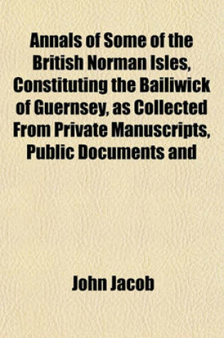 Cover of Annals of Some of the British Norman Isles, Constituting the Bailiwick of Guernsey, as Collected from Private Manuscripts, Public Documents and