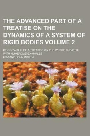 Cover of The Advanced Part of a Treatise on the Dynamics of a System of Rigid Bodies Volume 2; Being Part II. of a Treatise on the Whole Subject. with Numerous Examples