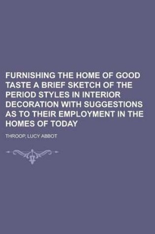 Cover of Furnishing the Home of Good Taste a Brief Sketch of the Period Styles in Interior Decoration with Suggestions as to Their Employment in the Homes of T