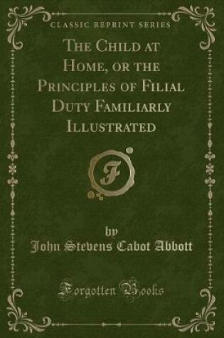 Cover of The Child at Home, or the Principles of Filial Duty Familiarly Illustrated (Classic Reprint)