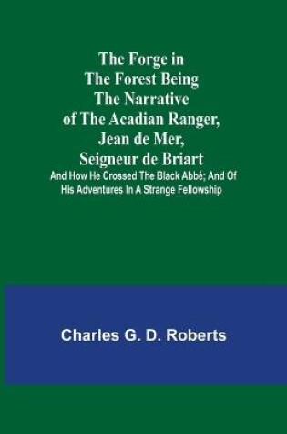 Cover of The Forge in the Forest Being the Narrative of the Acadian Ranger, Jean de Mer, Seigneur de Briart; and How He Crossed the Black Abbé; and of His Adventures in a Strange Fellowship