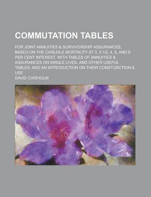 Book cover for Commutation Tables; For Joint Annuities & Survivorship Assurances, Based on the Carlisle Mortality at 3, 3 12, 4, 5, and 6 Per Cent Interest, with Tables of Annuities & Assurances on Single Lives, and Other Useful Tables, and an