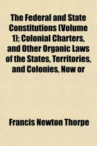 Cover of The Federal and State Constitutions (Volume 1); Colonial Charters, and Other Organic Laws of the States, Territories, and Colonies, Now or