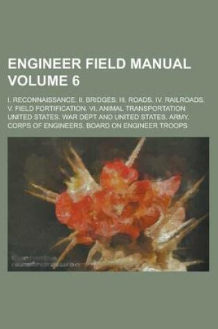 Cover of Engineer Field Manual; I. Reconnaissance. II. Bridges. III. Roads. IV. Railroads. V. Field Fortification. VI. Animal Transportation Volume 6