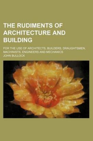 Cover of The Rudiments of Architecture and Building; For the Use of Architects, Builders, Draughtsmen, Machinists, Engineers and Mechanics