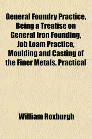 Cover of General Foundry Practice, Being a Treatise on General Iron Founding, Job Loam Practice, Moulding and Casting of the Finer Metals, Practical