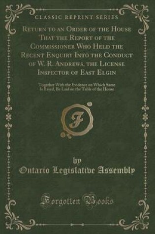 Cover of Return to an Order of the House That the Report of the Commissioner Who Held the Recent Enquiry Into the Conduct of W. R. Andrews, the License Inspector of East Elgin