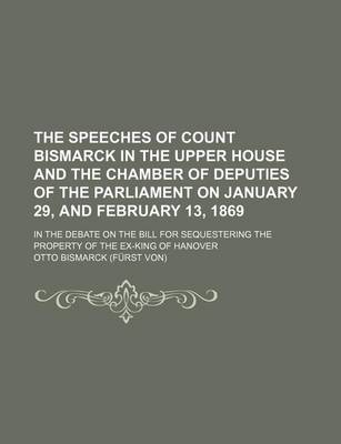 Book cover for The Speeches of Count Bismarck in the Upper House and the Chamber of Deputies of the Parliament on January 29, and February 13, 1869; In the Debate on the Bill for Sequestering the Property of the Ex-King of Hanover