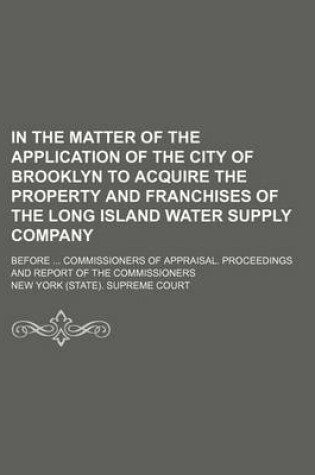 Cover of In the Matter of the Application of the City of Brooklyn to Acquire the Property and Franchises of the Long Island Water Supply Company; Before Commissioners of Appraisal. Proceedings and Report of the Commissioners