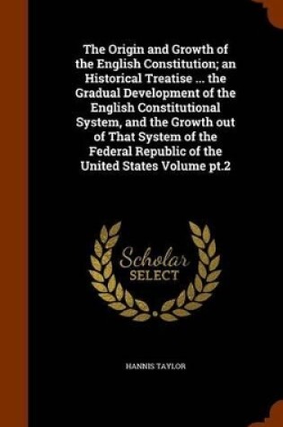 Cover of The Origin and Growth of the English Constitution; An Historical Treatise ... the Gradual Development of the English Constitutional System, and the Growth Out of That System of the Federal Republic of the United States Volume PT.2