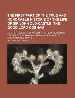 Book cover for The First Part of the True and Honorable Historie of the Life of Sir John Old-Castle, the Good Lord Cobham; As It Hath Been Lately Acted by the Right Honorable the Earle of Notingham, Lord High Admirall of England His Seruants