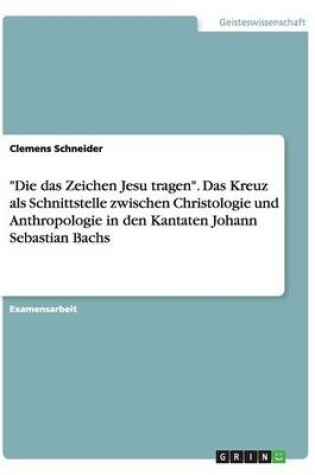 Cover of Die das Zeichen Jesu tragen. Das Kreuz als Schnittstelle zwischen Christologie und Anthropologie in den Kantaten Johann Sebastian Bachs