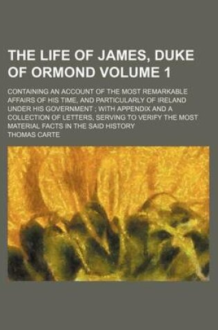 Cover of The Life of James, Duke of Ormond; Containing an Account of the Most Remarkable Affairs of His Time, and Particularly of Ireland Under His Government with Appendix and a Collection of Letters, Serving to Verify the Most Material Volume 1