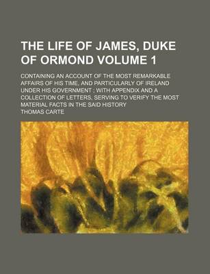 Book cover for The Life of James, Duke of Ormond; Containing an Account of the Most Remarkable Affairs of His Time, and Particularly of Ireland Under His Government with Appendix and a Collection of Letters, Serving to Verify the Most Material Volume 1