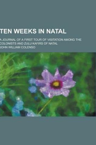 Cover of Ten Weeks in Natal; A Journal of a First Tour of Visitation Among the Colonists and Zulu Kafirs of Natal