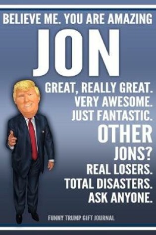 Cover of Funny Trump Journal - Believe Me. You Are Amazing Jon Great, Really Great. Very Awesome. Just Fantastic. Other Jons? Real Losers. Total Disasters. Ask Anyone. Funny Trump Gift Journal