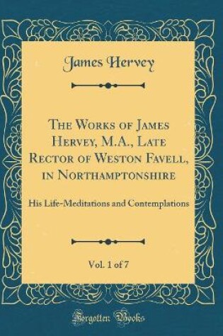 Cover of The Works of James Hervey, M.A., Late Rector of Weston Favell, in Northamptonshire, Vol. 1 of 7: His Life-Meditations and Contemplations (Classic Reprint)