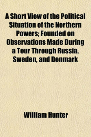 Cover of A Short View of the Political Situation of the Northern Powers; Founded on Observations Made During a Tour Through Russia, Sweden, and Denmark