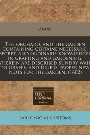 Cover of The Orchard, and the Garden Containing Certaine Necessarie, Secret, and Ordinarie Knowledges in Grafting and Gardening. Wherein Are Described Sundry Waies to Graffe, and Diuers Proper New Plots for the Garden. (1602)