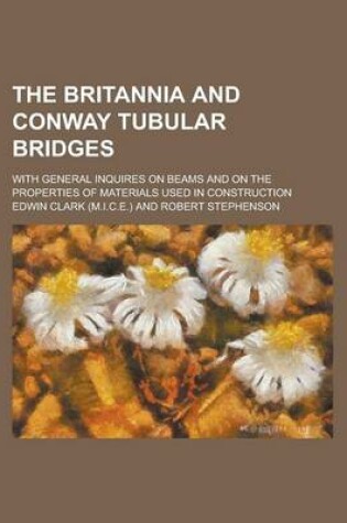 Cover of The Britannia and Conway Tubular Bridges; With General Inquires on Beams and on the Properties of Materials Used in Construction