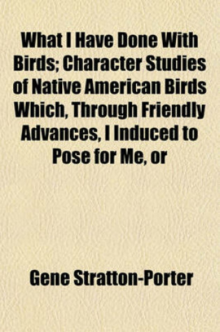 Cover of What I Have Done with Birds; Character Studies of Native American Birds Which, Through Friendly Advances, I Induced to Pose for Me, or
