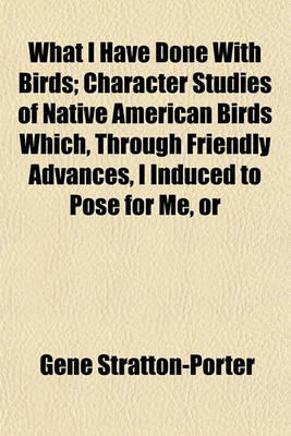 Book cover for What I Have Done with Birds; Character Studies of Native American Birds Which, Through Friendly Advances, I Induced to Pose for Me, or