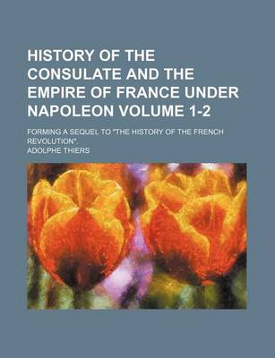 Book cover for History of the Consulate and the Empire of France Under Napoleon; Forming a Sequel to "The History of the French Revolution." Volume 1-2