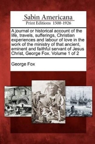 Cover of A Journal or Historical Account of the Life, Travels, Sufferings, Christian Experiences and Labour of Love in the Work of the Ministry of That Ancient, Eminent and Faithful Servant of Jesus Christ, George Fox. Volume 1 of 2