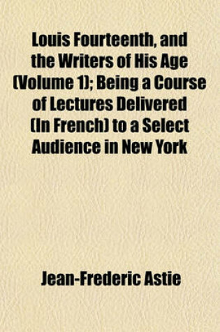 Cover of Louis Fourteenth, and the Writers of His Age Volume 1; Being a Course of Lectures Delivered (in French) to a Select Audience in New York