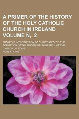 Cover of A Primer of the History of the Holy Catholic Church in Ireland Volume N . 2; From the Introduction of Christianity to the Formation of the Modern Irish Branch of the Church of Rome