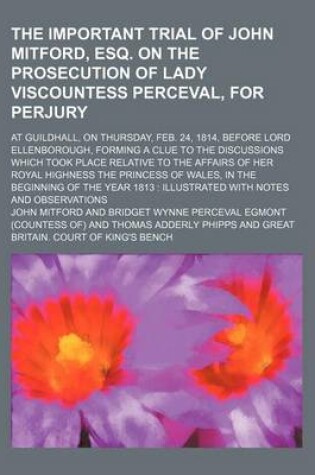 Cover of The Important Trial of John Mitford, Esq. on the Prosecution of Lady Viscountess Perceval, for Perjury; At Guildhall, on Thursday, Feb. 24, 1814, Before Lord Ellenborough, Forming a Clue to the Discussions Which Took Place Relative to the Affairs of Her R