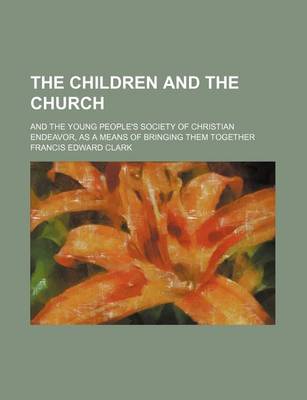 Book cover for The Children and the Church; And the Young People's Society of Christian Endeavor, as a Means of Bringing Them Together