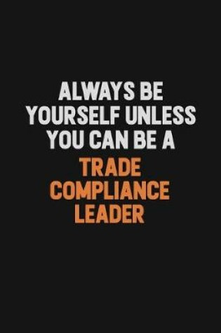 Cover of Always Be Yourself Unless You Can Be A Trade Compliance Leader