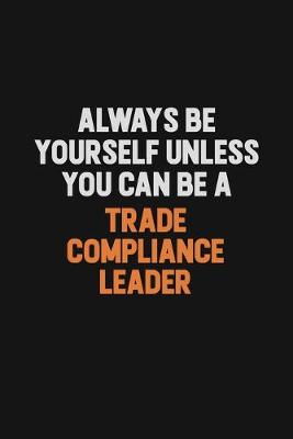 Book cover for Always Be Yourself Unless You Can Be A Trade Compliance Leader