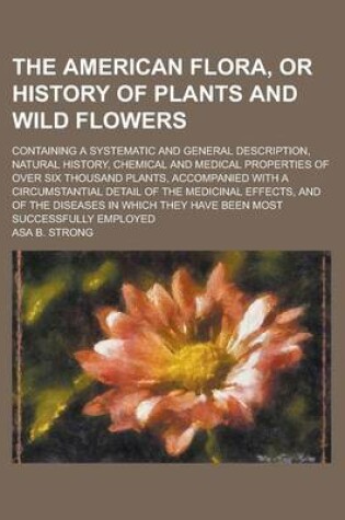 Cover of The American Flora, or History of Plants and Wild Flowers; Containing a Systematic and General Description, Natural History, Chemical and Medical Prop