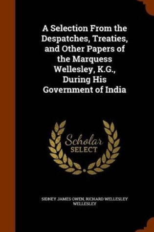 Cover of A Selection From the Despatches, Treaties, and Other Papers of the Marquess Wellesley, K.G., During His Government of India