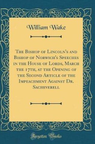 Cover of The Bishop of Lincoln's and Bishop of Norwich's Speeches in the House of Lords, March the 17th, at the Opening of the Second Article of the Impeachment Against Dr. Sacheverell (Classic Reprint)