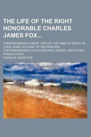 Cover of The Life of the Right Honorable Charles James Fox; Comprehending a Brief View of the Times in Which He Lived Some Account of His Principal Contemporaries His Occasional Verses, and Other Productions