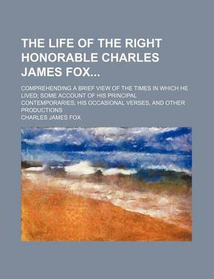 Book cover for The Life of the Right Honorable Charles James Fox; Comprehending a Brief View of the Times in Which He Lived Some Account of His Principal Contemporaries His Occasional Verses, and Other Productions