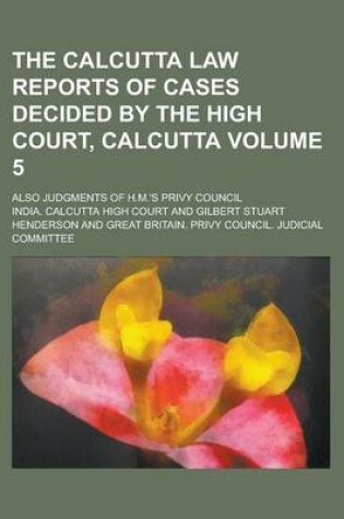 Cover of The Calcutta Law Reports of Cases Decided by the High Court, Calcutta; Also Judgments of H.M.'s Privy Council Volume 5